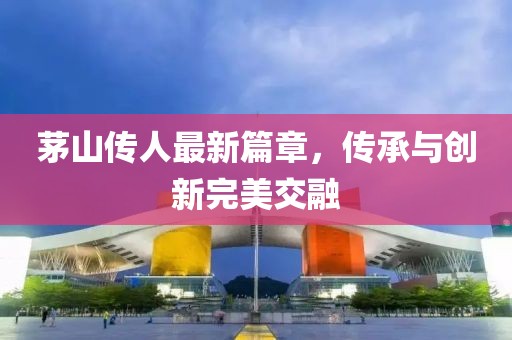 茅山传人最新篇章，传承与创新完美交融