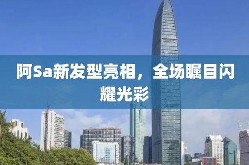 阿Sa新发型亮相，全场瞩目闪耀光彩