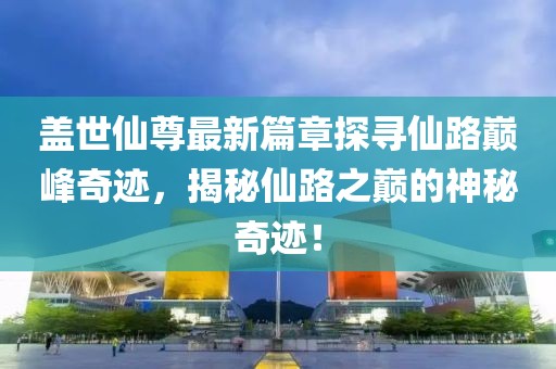 盖世仙尊最新篇章探寻仙路巅峰奇迹，揭秘仙路之巅的神秘奇迹！