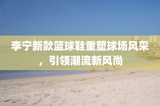 李宁新款篮球鞋重塑球场风采，引领潮流新风尚