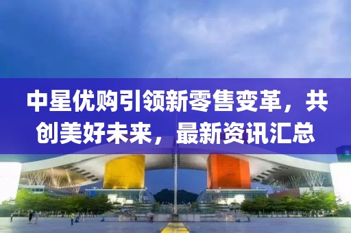 中星优购引领新零售变革，共创美好未来，最新资讯汇总