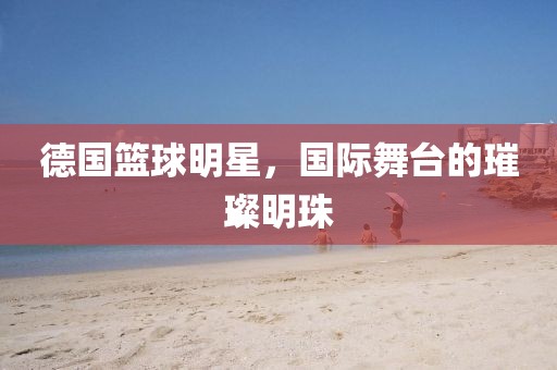 德国篮球明星，国际舞台的璀璨明珠
