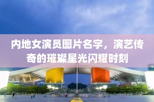 内地女演员图片名字，演艺传奇的璀璨星光闪耀时刻