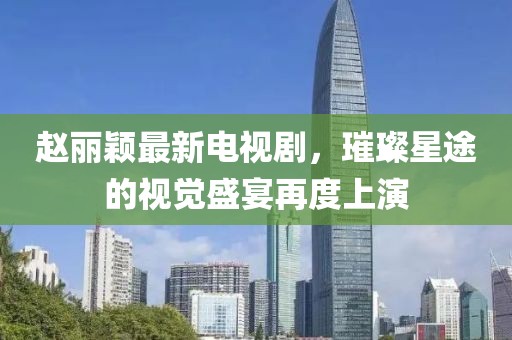 赵丽颖最新电视剧，璀璨星途的视觉盛宴再度上演