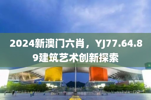 2024新澳门六肖，YJ77.64.89建筑艺术创新探索