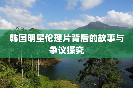 韩国明星伦理片背后的故事与争议探究