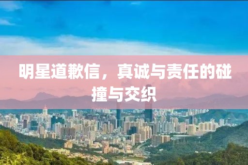 明星道歉信，真诚与责任的碰撞与交织