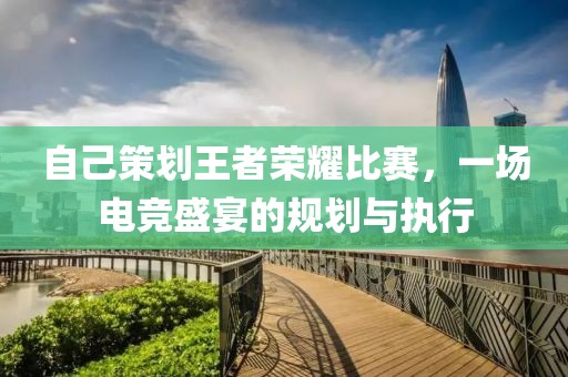 自己策划王者荣耀比赛，一场电竞盛宴的规划与执行