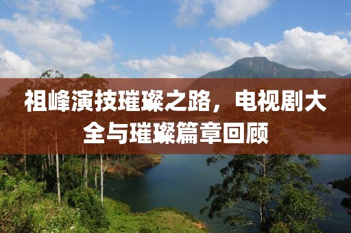 祖峰演技璀璨之路，电视剧大全与璀璨篇章回顾