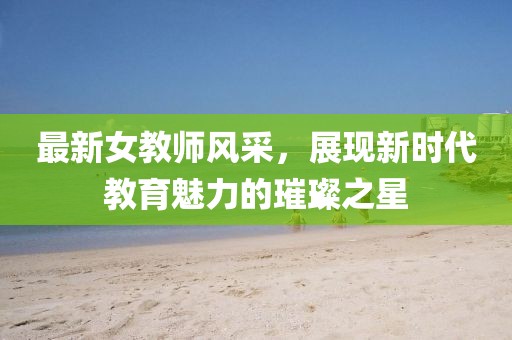 最新女教师风采，展现新时代教育魅力的璀璨之星
