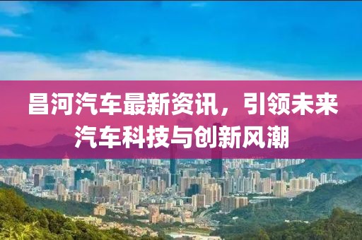 昌河汽车最新资讯，引领未来汽车科技与创新风潮