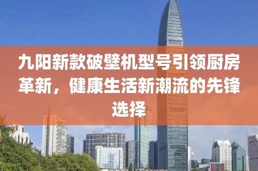 九阳新款破壁机型号引领厨房革新，健康生活新潮流的先锋选择