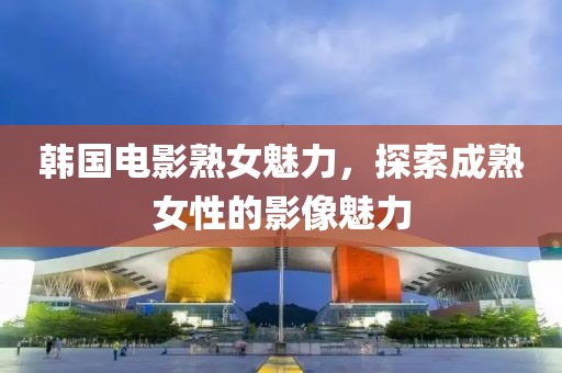 韩国电影熟女魅力，探索成熟女性的影像魅力