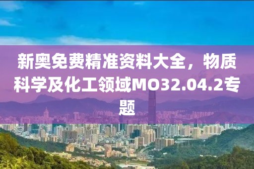 新奥免费精准资料大全，物质科学及化工领域MO32.04.2专题