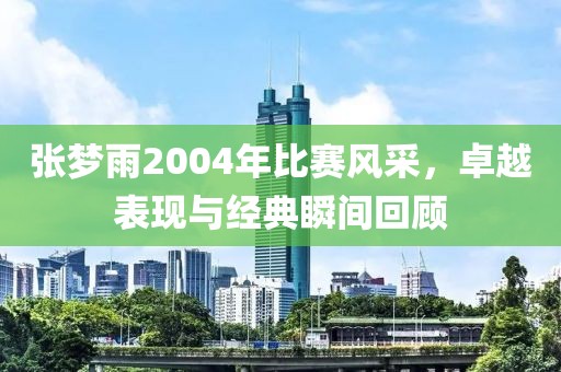 张梦雨2004年比赛风采，卓越表现与经典瞬间回顾