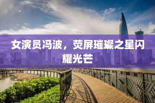 女演员冯波，荧屏璀璨之星闪耀光芒