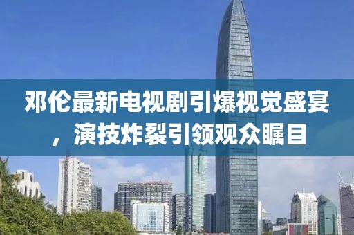 邓伦最新电视剧引爆视觉盛宴，演技炸裂引领观众瞩目