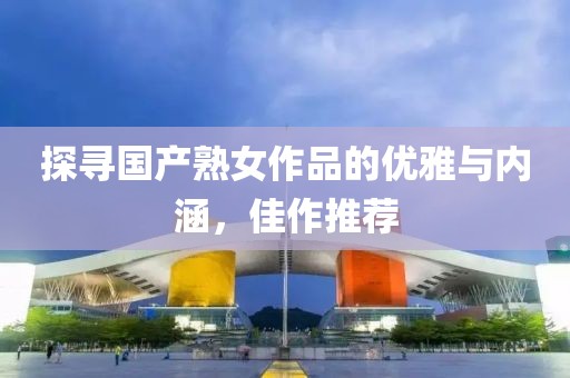 探寻国产熟女作品的优雅与内涵，佳作推荐