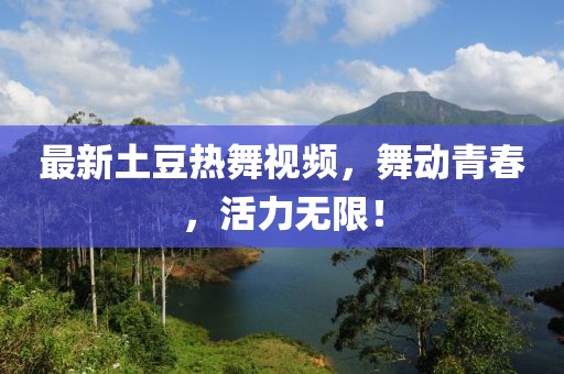 最新土豆热舞视频，舞动青春，活力无限！