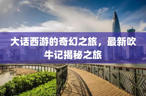 大话西游的奇幻之旅，最新吹牛记揭秘之旅