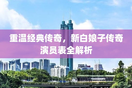重温经典传奇，新白娘子传奇演员表全解析
