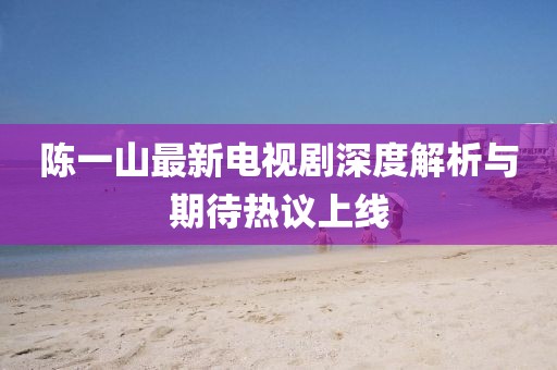 陈一山最新电视剧深度解析与期待热议上线