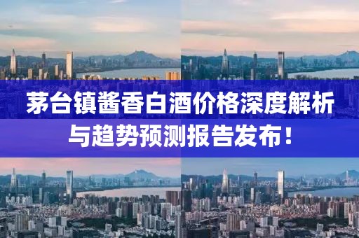 茅台镇酱香白酒价格深度解析与趋势预测报告发布！
