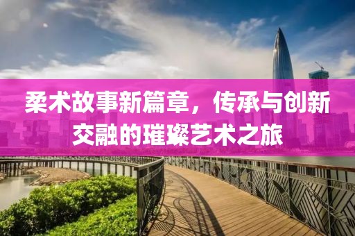 柔术故事新篇章，传承与创新交融的璀璨艺术之旅