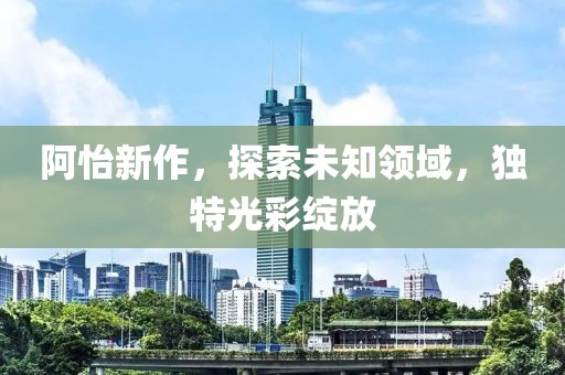 阿怡新作，探索未知领域，独特光彩绽放