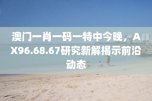 澳门一肖一码一特中今晚，AX96.68.67研究新解揭示前沿动态