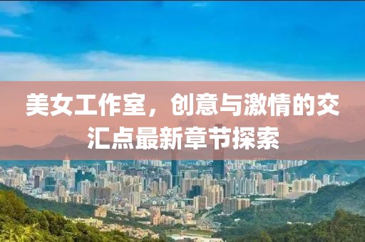 美女工作室，创意与激情的交汇点最新章节探索