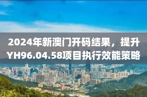 2024年新澳门开码结果，提升YH96.04.58项目执行效能策略