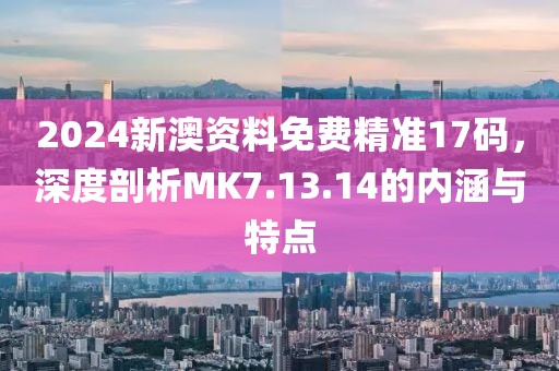 2024新澳资料免费精准17码，深度剖析MK7.13.14的内涵与特点
