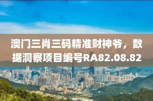 澳门三肖三码精准财神爷，数据洞察项目编号RA82.08.82