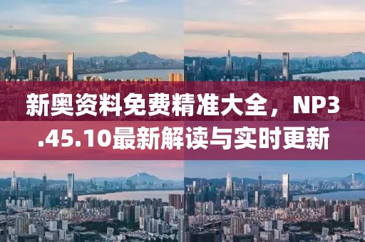 新奥资料免费精准大全，NP3.45.10最新解读与实时更新
