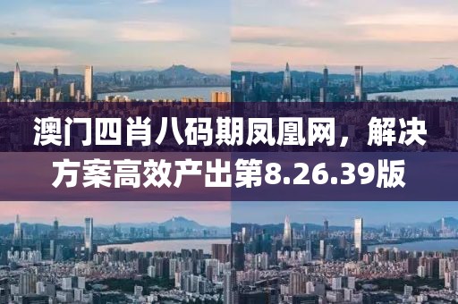 澳门四肖八码期凤凰网，解决方案高效产出第8.26.39版