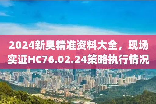 2024新臭精准资料大全，现场实证HC76.02.24策略执行情况
