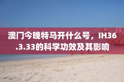 澳门今晚特马开什么号，IH36.3.33的科学功效及其影响