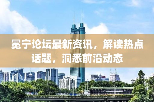 冕宁论坛最新资讯，解读热点话题，洞悉前沿动态