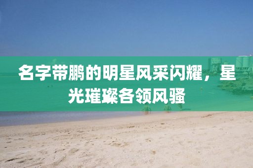 名字带鹏的明星风采闪耀，星光璀璨各领风骚