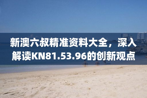 新澳六叔精准资料大全，深入解读KN81.53.96的创新观点