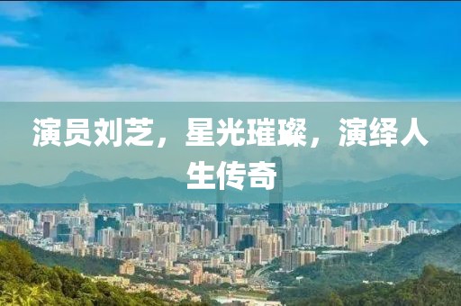 演员刘芝，星光璀璨，演绎人生传奇