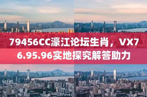 79456CC濠江论坛生肖，VX76.95.96实地探究解答助力