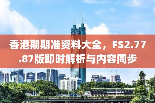 香港期期准资料大全，FS2.77.87版即时解析与内容同步