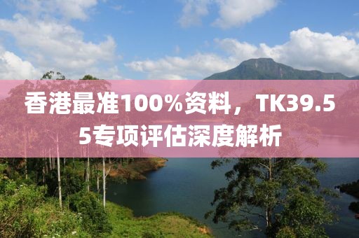香港最准100%资料，TK39.55专项评估深度解析