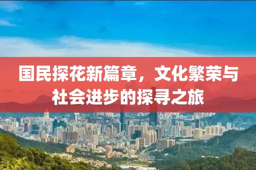 国民探花新篇章，文化繁荣与社会进步的探寻之旅