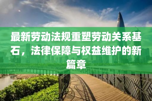 最新劳动法规重塑劳动关系基石，法律保障与权益维护的新篇章