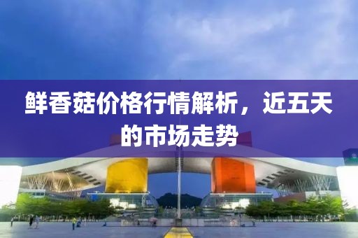 鲜香菇价格行情解析，近五天的市场走势
