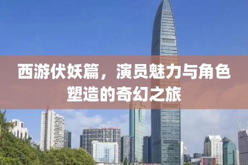 西游伏妖篇，演员魅力与角色塑造的奇幻之旅