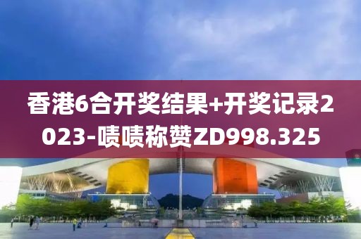 香港6合开奖结果+开奖记录2023-啧啧称赞ZD998.325